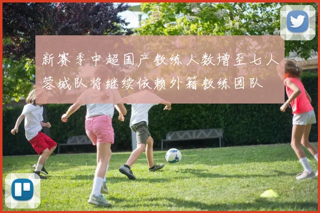 新赛季中超国产教练人数增至七人蓉城队将继续依赖外籍教练团队