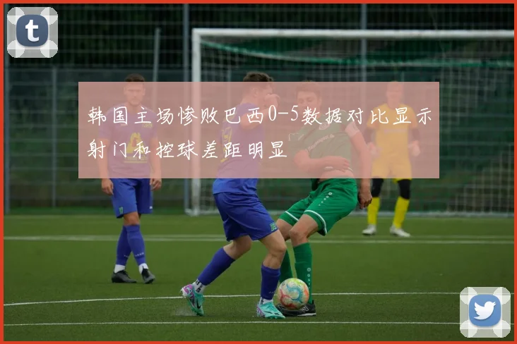 韩国主场惨败巴西0-5数据对比显示射门和控球差距明显