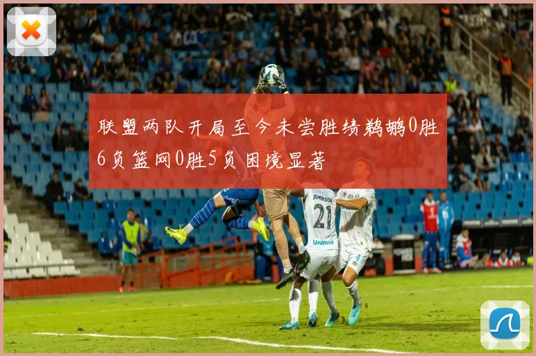 联盟两队开局至今未尝胜绩鹈鹕0胜6负篮网0胜5负困境显著