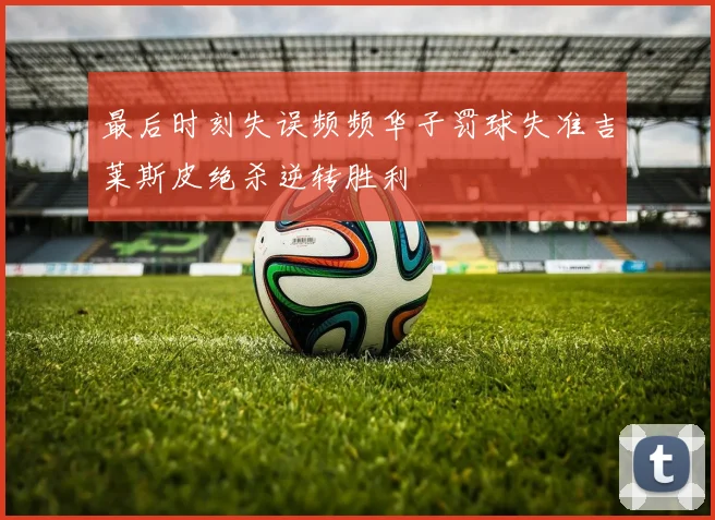 最后时刻失误频频华子罚球失准吉莱斯皮绝杀逆转胜利