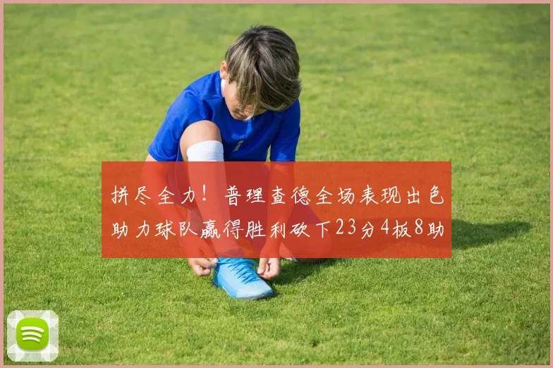 拼尽全力！普理查德全场表现出色助力球队赢得胜利砍下23分4板8助2断三分命中率高达43