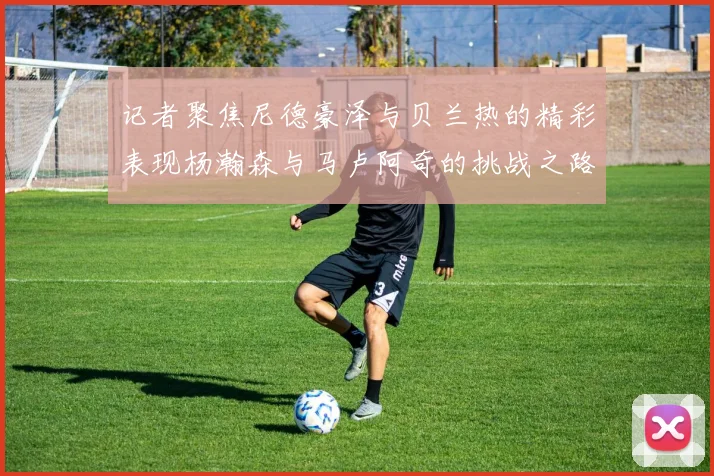 记者聚焦尼德豪泽与贝兰热的精彩表现杨瀚森与马卢阿奇的挑战之路依旧艰难