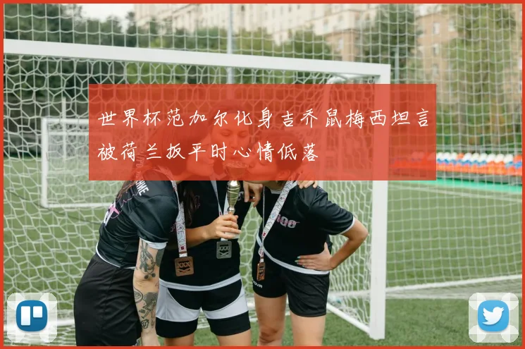 世界杯范加尔化身吉乔鼠梅西坦言被荷兰扳平时心情低落