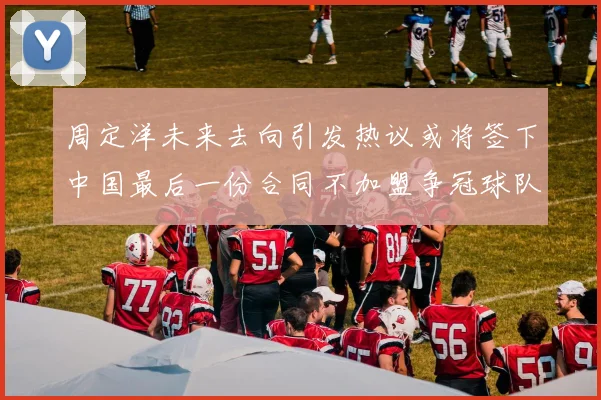 周定洋未来去向引发热议或将签下中国最后一份合同不加盟争冠球队