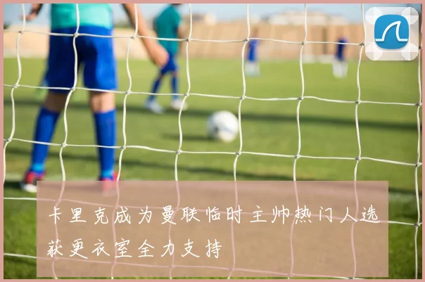 卡里克成为曼联临时主帅热门人选获更衣室全力支持