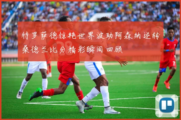 特罗萨德惊艳世界波助阿森纳逆转桑德兰比分精彩瞬间回顾