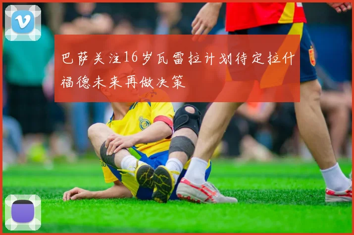 巴萨关注16岁瓦雷拉计划待定拉什福德未来再做决策