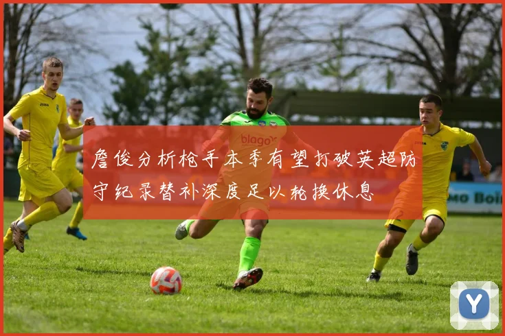 詹俊分析枪手本季有望打破英超防守纪录替补深度足以轮换休息