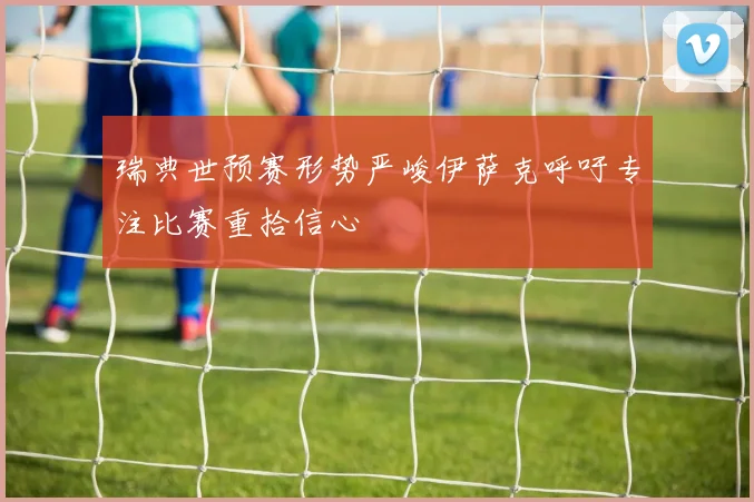 瑞典世预赛形势严峻伊萨克呼吁专注比赛重拾信心