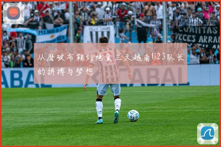 从磨破布鞋到绝食三天越南U23队长的拼搏与梦想