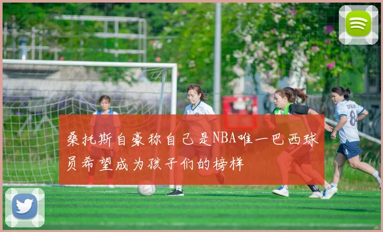 桑托斯自豪称自己是NBA唯一巴西球员希望成为孩子们的榜样