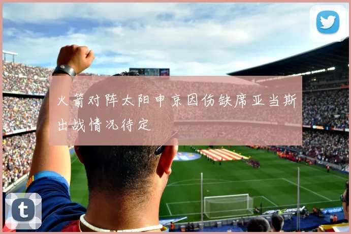 火箭对阵太阳申京因伤缺席亚当斯出战情况待定