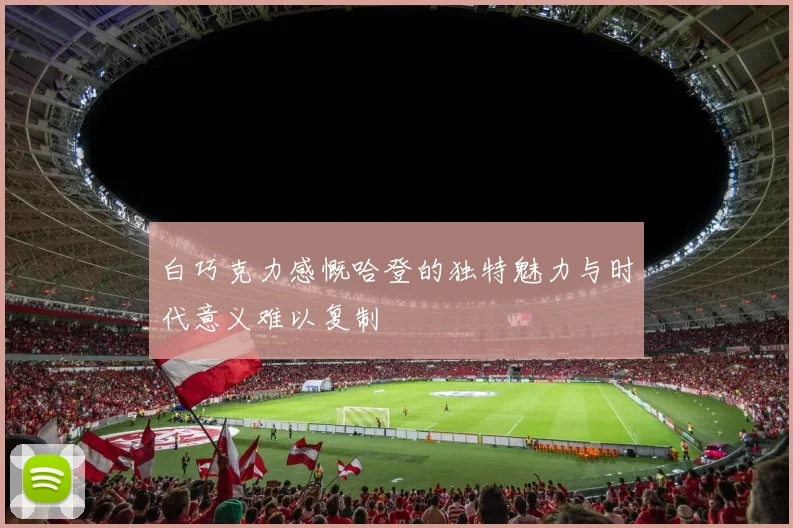 白巧克力感慨哈登的独特魅力与时代意义难以复制