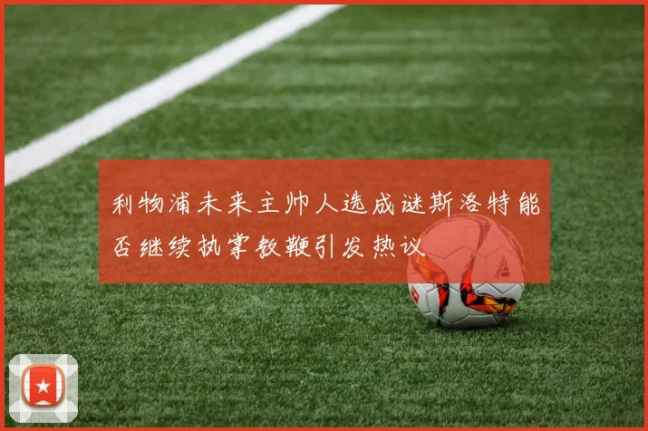 利物浦未来主帅人选成谜斯洛特能否继续执掌教鞭引发热议