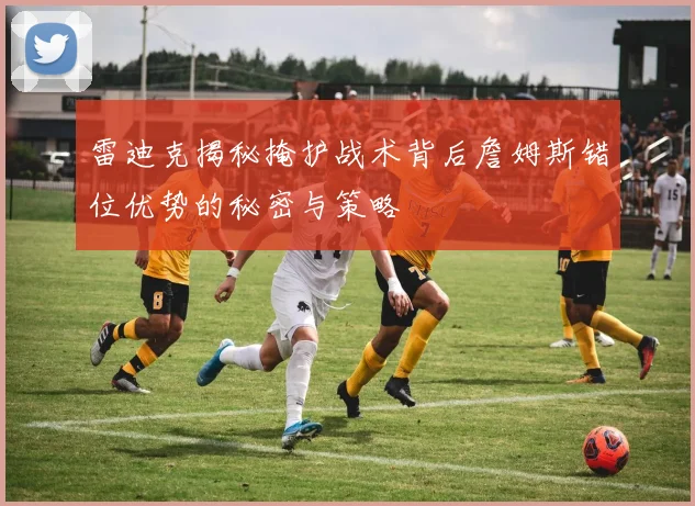 雷迪克揭秘掩护战术背后詹姆斯错位优势的秘密与策略