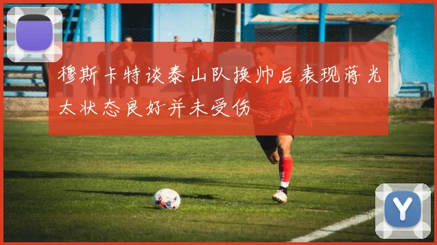 穆斯卡特谈泰山队换帅后表现蒋光太状态良好并未受伤