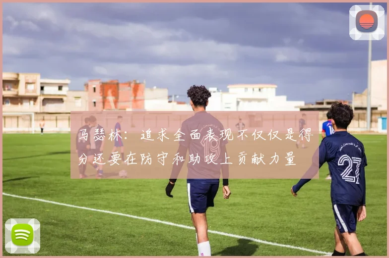 马瑟林：追求全面表现不仅仅是得分还要在防守和助攻上贡献力量