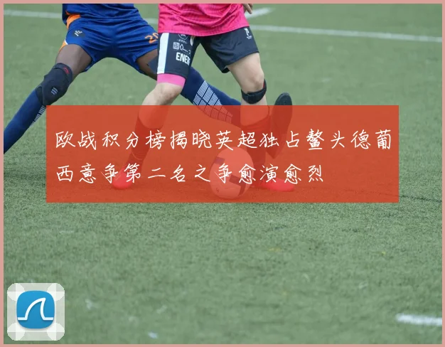 欧战积分榜揭晓英超独占鳌头德葡西意争第二名之争愈演愈烈