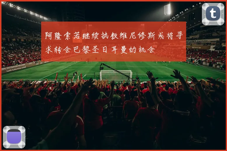 阿隆索若继续执教维尼修斯或将寻求转会巴黎圣日耳曼的机会
