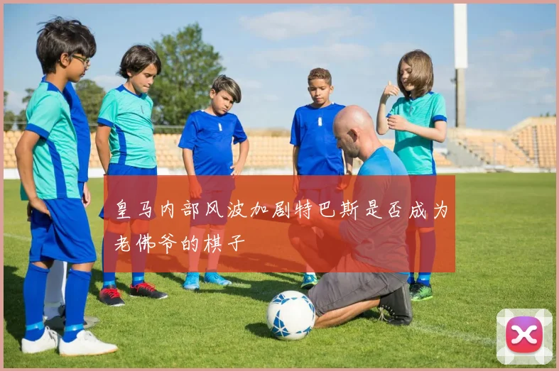 皇马内部风波加剧特巴斯是否成为老佛爷的棋子