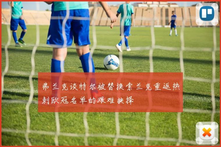 弗兰克谈特尔被替换索兰克重返热刺欧冠名单的艰难抉择