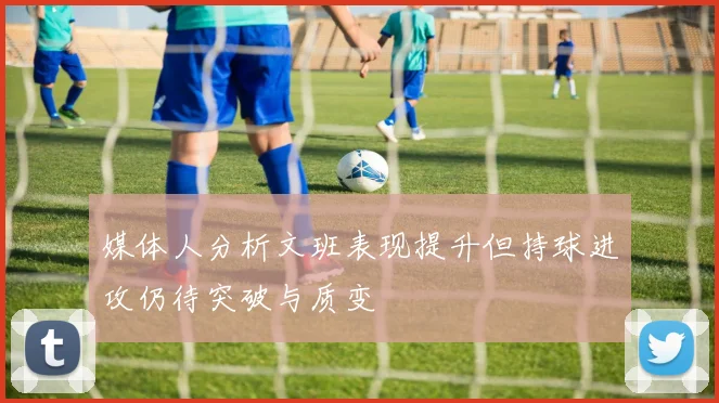 媒体人分析文班表现提升但持球进攻仍待突破与质变