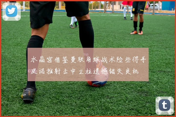 水晶宫借鉴曼联角球战术险些得手皮诺推射击中立柱遗憾错失良机