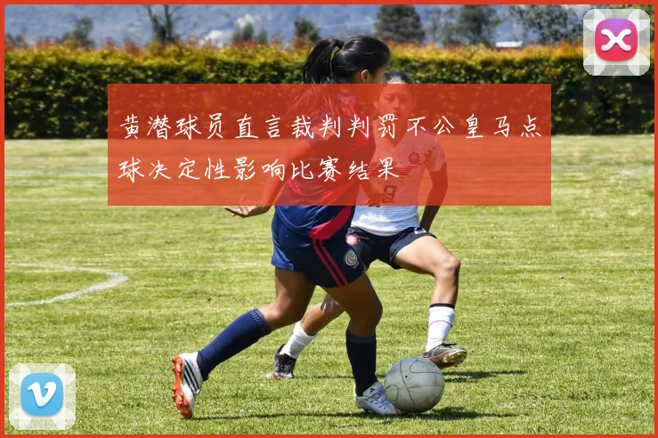 黄潜球员直言裁判判罚不公皇马点球决定性影响比赛结果