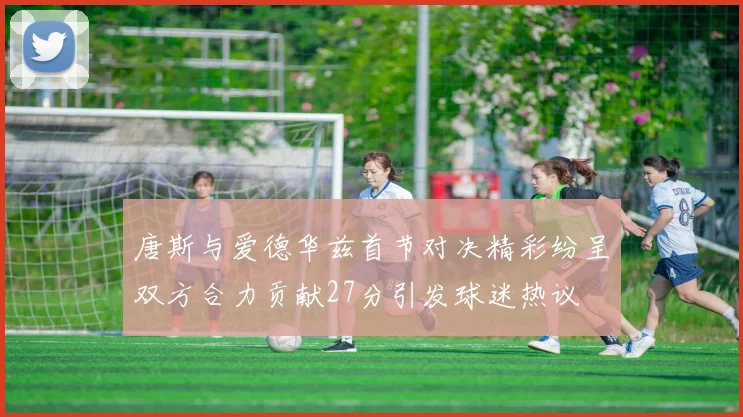 唐斯与爱德华兹首节对决精彩纷呈双方合力贡献27分引发球迷热议