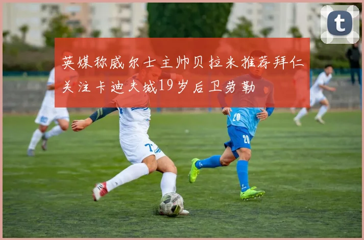 英媒称威尔士主帅贝拉米推荐拜仁关注卡迪夫城19岁后卫劳勒