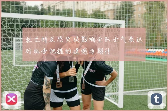 杜兰特反思失误影响全队士气表达对机会把握的遗憾与期待
