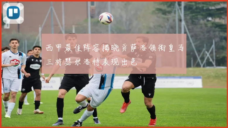 西甲最佳阵容揭晓贡萨洛领衔皇马三将瑟尔洛特表现出色