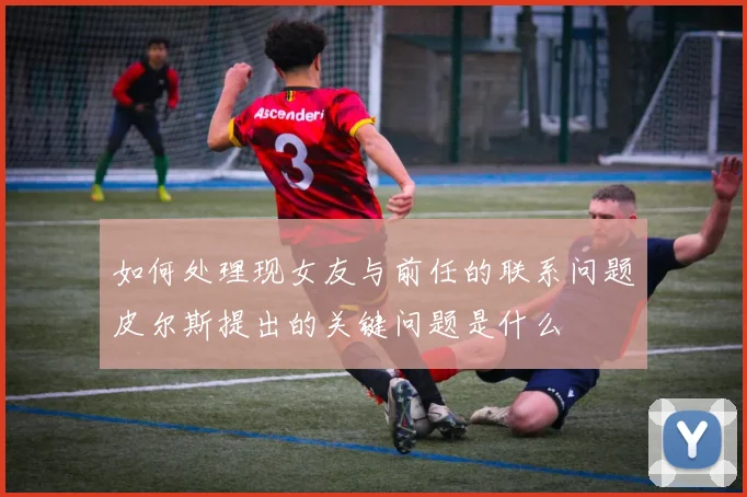 如何处理现女友与前任的联系问题皮尔斯提出的关键问题是什么