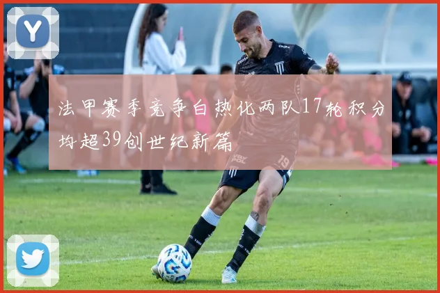 法甲赛季竞争白热化两队17轮积分均超39创世纪新篇