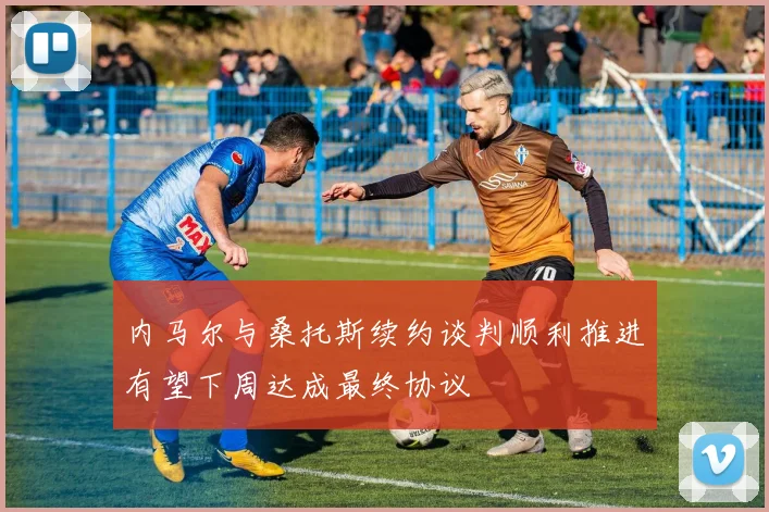 内马尔与桑托斯续约谈判顺利推进有望下周达成最终协议