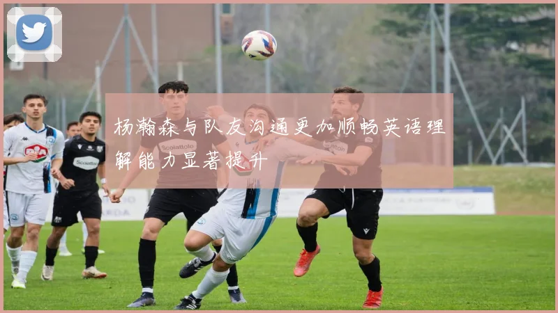 杨瀚森与队友沟通更加顺畅英语理解能力显著提升