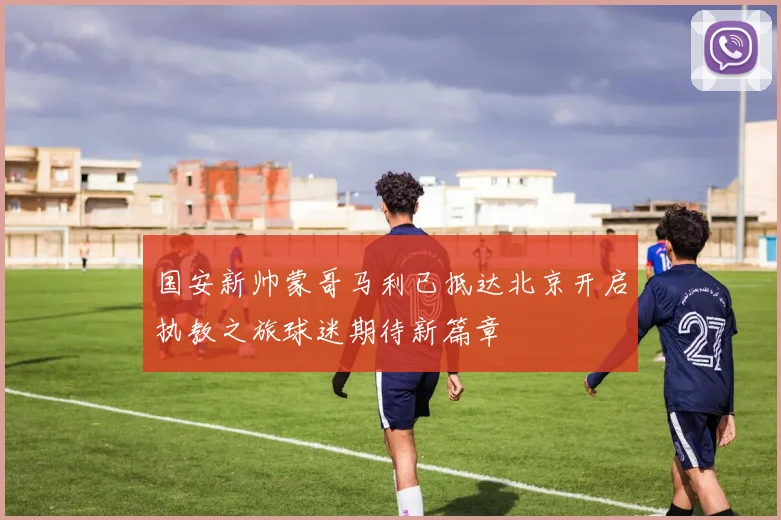 国安新帅蒙哥马利已抵达北京开启执教之旅球迷期待新篇章